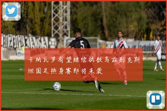 卡纳瓦罗有望继续执教乌兹别克斯坦国足热身赛即将来袭