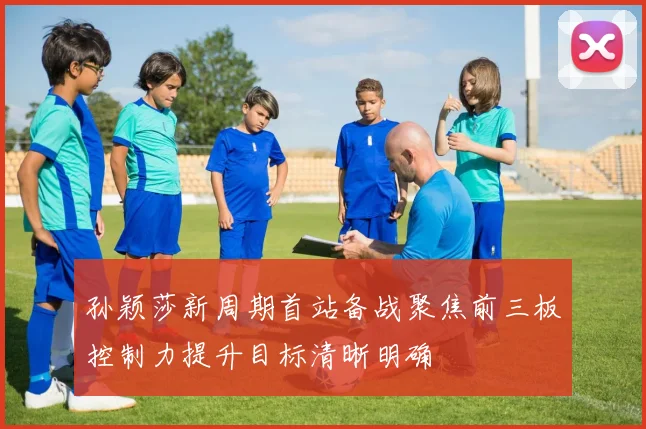 孙颖莎新周期首站备战聚焦前三板控制力提升目标清晰明确